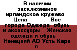 В наличии эксклюзивное ирландское кружево › Цена ­ 38 000 - Все города Одежда, обувь и аксессуары » Женская одежда и обувь   . Ненецкий АО,Усть-Кара п.